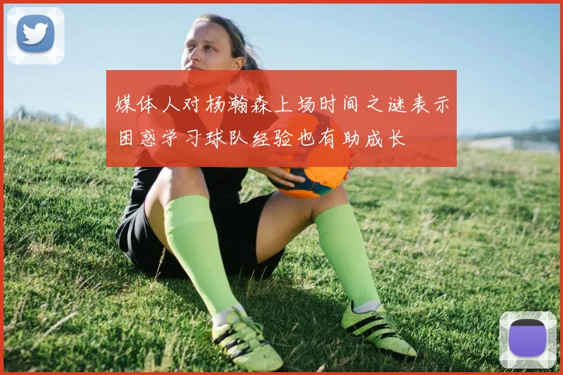 媒体人对杨瀚森上场时间之谜表示困惑学习球队经验也有助成长
