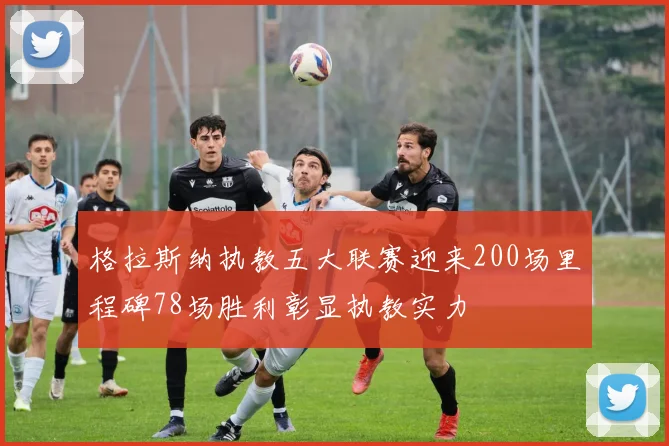 格拉斯纳执教五大联赛迎来200场里程碑78场胜利彰显执教实力
