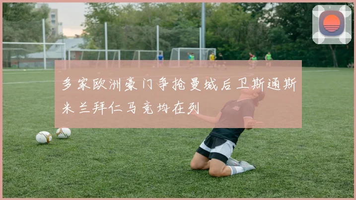 多家欧洲豪门争抢曼城后卫斯通斯米兰拜仁马竞均在列