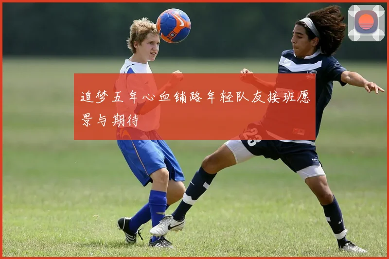 追梦五年心血铺路年轻队友接班愿景与期待