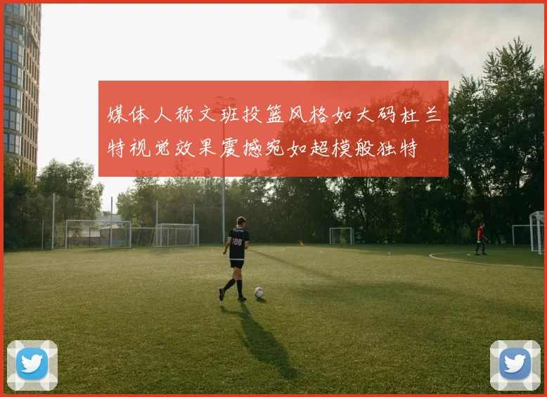 媒体人称文班投篮风格如大码杜兰特视觉效果震撼宛如超模般独特