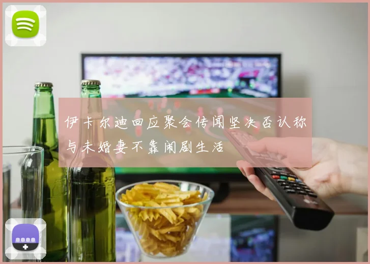 伊卡尔迪回应聚会传闻坚决否认称与未婚妻不靠闹剧生活