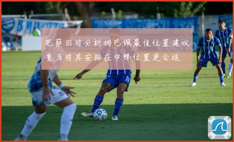 巴萨旧将分析姆巴佩最佳位置建议皇马将其安排在中锋位置更合适