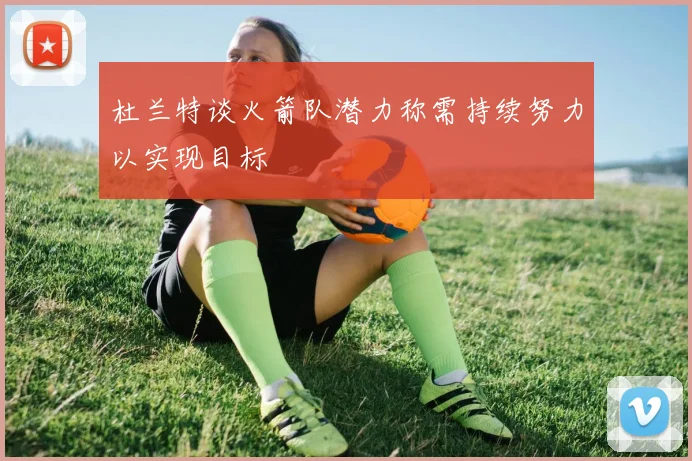 杜兰特谈火箭队潜力称需持续努力以实现目标