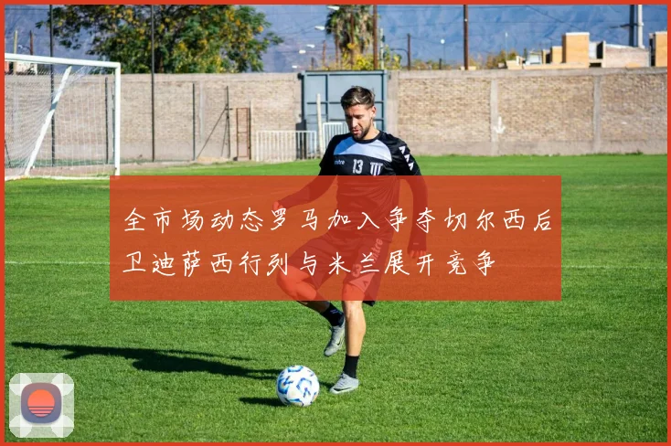 全市场动态罗马加入争夺切尔西后卫迪萨西行列与米兰展开竞争