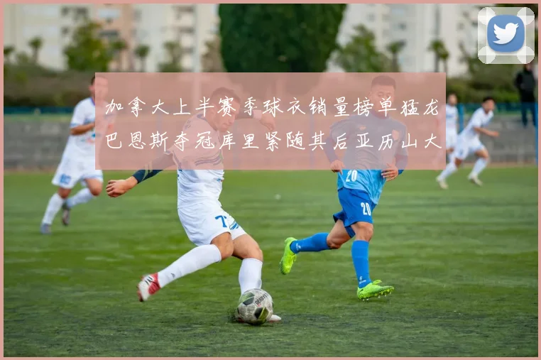 加拿大上半赛季球衣销量榜单猛龙巴恩斯夺冠库里紧随其后亚历山大位列第五
