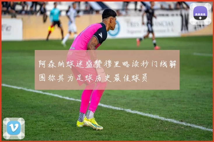 阿森纳球迷盛赞穆里略读秒门线解围称其为足球历史最佳球员
