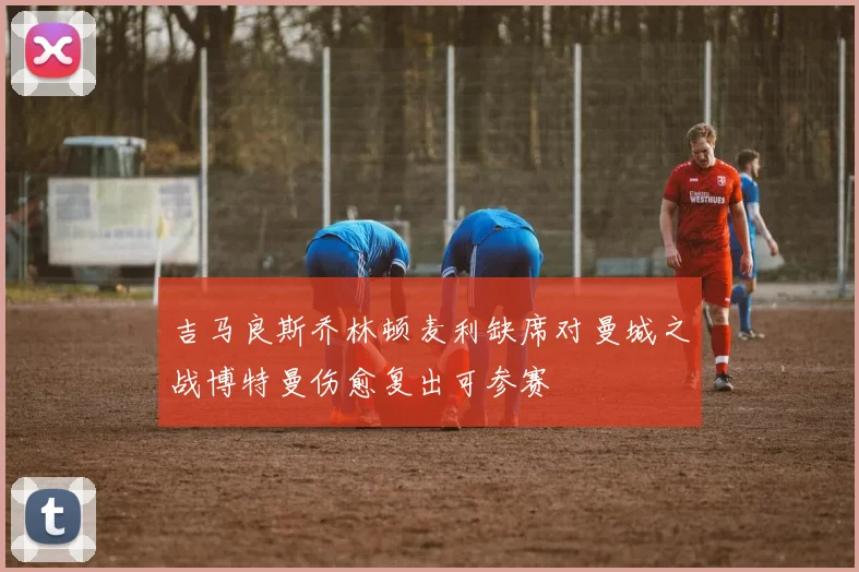 吉马良斯乔林顿麦利缺席对曼城之战博特曼伤愈复出可参赛