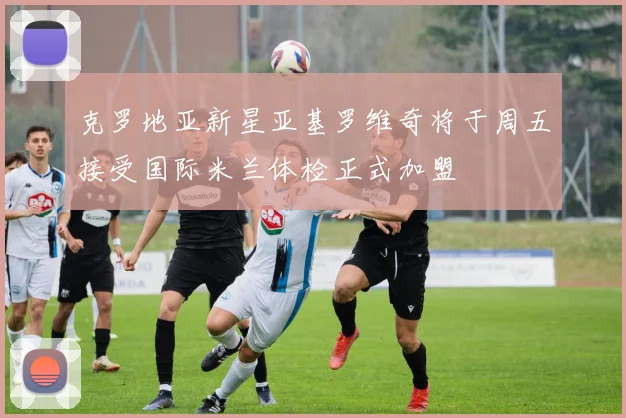 克罗地亚新星亚基罗维奇将于周五接受国际米兰体检正式加盟
