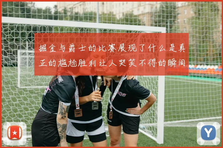 掘金与爵士的比赛展现了什么是真正的尴尬胜利让人哭笑不得的瞬间