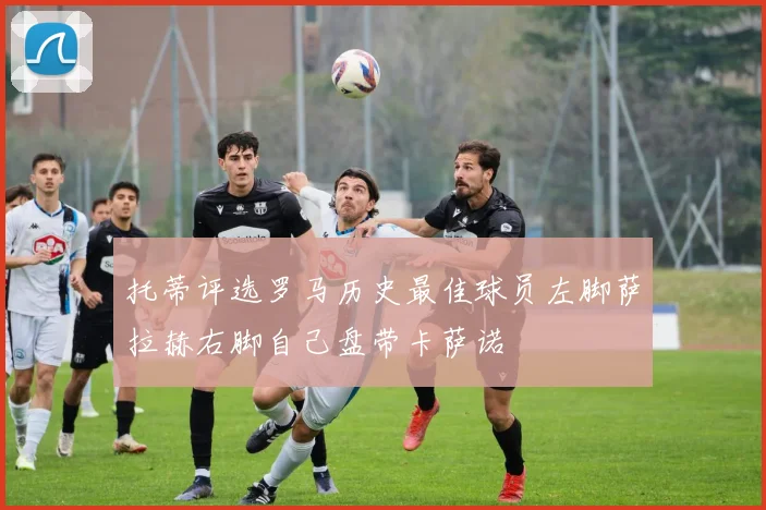 托蒂评选罗马历史最佳球员左脚萨拉赫右脚自己盘带卡萨诺